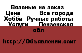 Вязаные на заказ › Цена ­ 800 - Все города Хобби. Ручные работы » Услуги   . Пензенская обл.